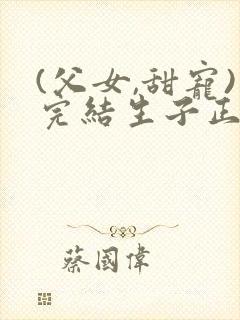 (父女,甜宠)完结生子正逸潇