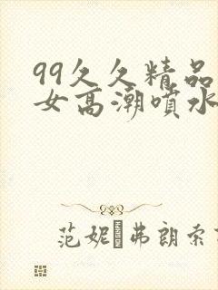 99久久精品熟女高潮喷水