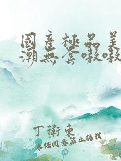 国产极品美女高潮无套嗷嗷叫