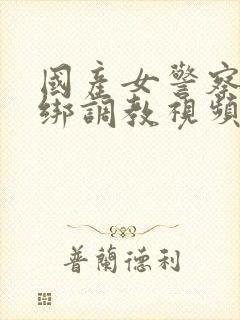 国产女警察被捆绑调教视频