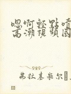 嗯啊轻点喷水了高潮视频国产网站