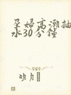 孕妇高潮抽搐喷水30分钟