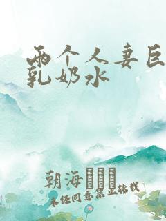 两个人妻巨大挤乳奶水