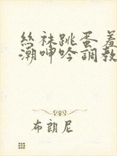 丝袜跳蛋羞耻高潮呻吟调教小说