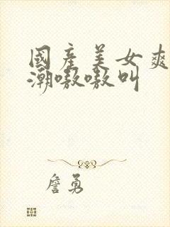 国产美女爽到高潮嗷嗷叫