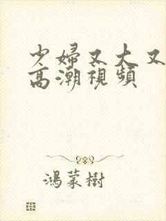 少妇又大又爽又高潮视频