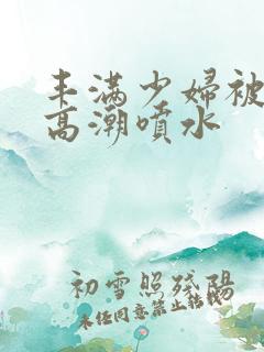 丰满少妇被爽到高潮喷水