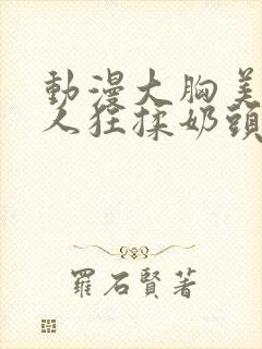 动漫大胸美女被人狂揉奶头的漫画