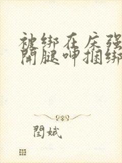 被绑在床强摁做开腿呻捆绑