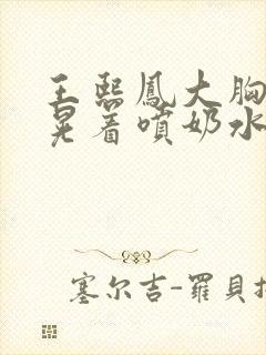 王熙凤大胸奶头晃着喷奶水视频