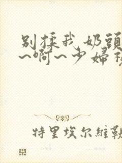 别揉我奶头~嗯~啊~少妇视频