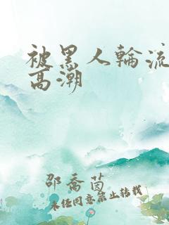 被黑人轮流操到高潮