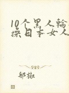 10个黑人轮流操日本女人视频