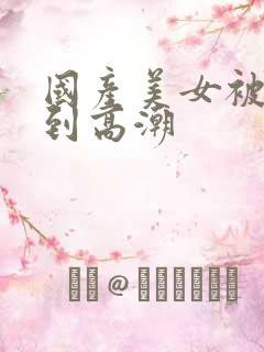 国产美女被狂操到高潮