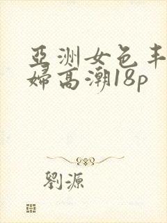 亚洲女色丰满少妇高潮18p