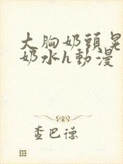 大胸奶头晃着喷奶水h动漫