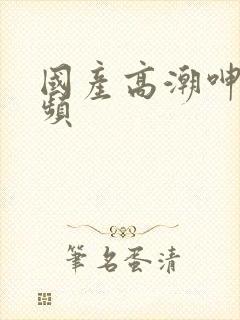 国产高潮呻吟视频