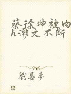 蔡徐坤被肉干高h潮文不断