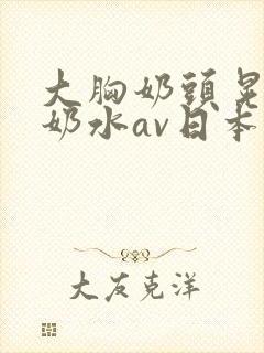 大胸奶头晃着喷奶水av日本