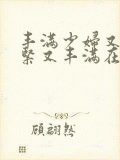 丰满少妇又爽又紧又丰满在线播放