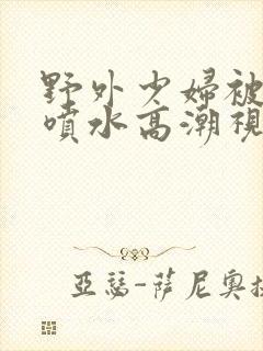 野外少妇被弄的喷水高潮视频