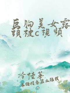 巨胸美女露双奶头被c视频