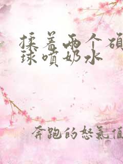 揉着两个硕大乳球喷奶水