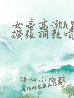 女帝高潮h跪趴扩张调教喷水