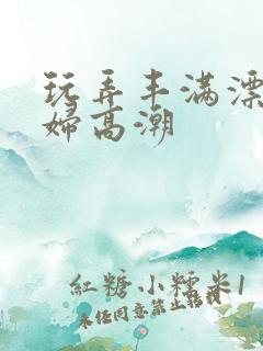 玩弄丰满漂亮少妇高潮