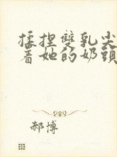 揉捏双乳尖玩弄着她的奶头xs