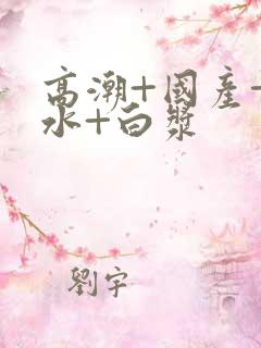 高潮+国产+喷水+白浆