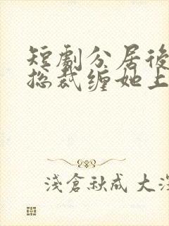 短剧分居后禁欲总裁缠她上瘾免费看