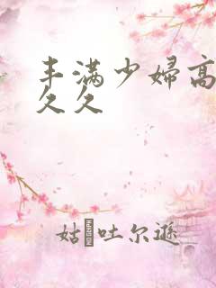 丰满少妇高潮久久久