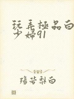 玩弄极品白嫩的少妇91