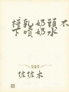 榨乳奶头不停往下喷奶水