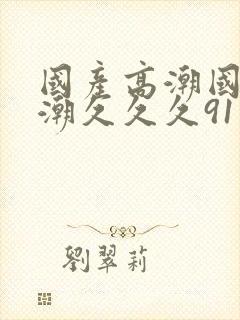 国产高潮国产高潮久久久91