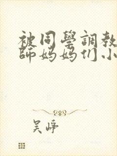 被同学调教的教师妈妈们小说