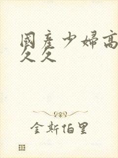 国产少妇高潮久久久