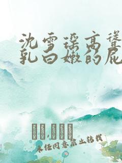 沈雪瑶高耸的双乳白嫩的屁股