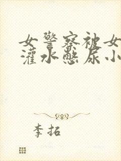 女警察被女警花灌水憋尿小说