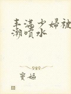 丰满少妇被爽高潮喷水