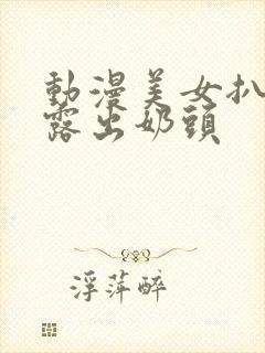 动漫美女扒开胸露出奶头