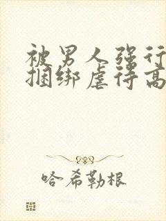 被男人强行束缚捆绑虐待高潮性调教