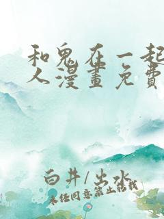 和鬼在一起的男人漫画免费阅读下拉式