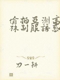 偷拍亚洲高潮丝袜制服诱惑