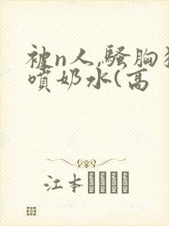 被n人,骚胸狂喷奶水(高