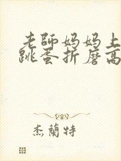 老师妈妈上课被跳蛋折磨高潮