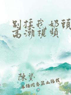 别揉我奶头啊嗯高潮视频