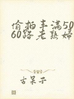 偷拍丰满50路60路老熟妇啪啪