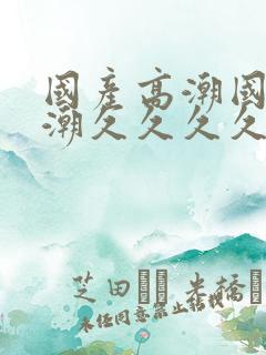 国产高潮国产高潮久久久久久91